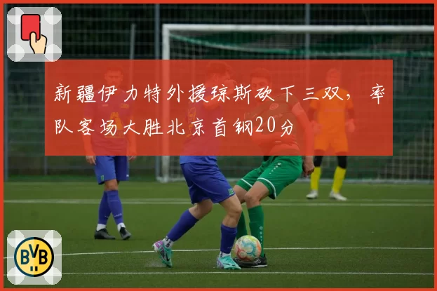 新疆伊力特外援琼斯砍下三双，率队客场大胜北京首钢20分