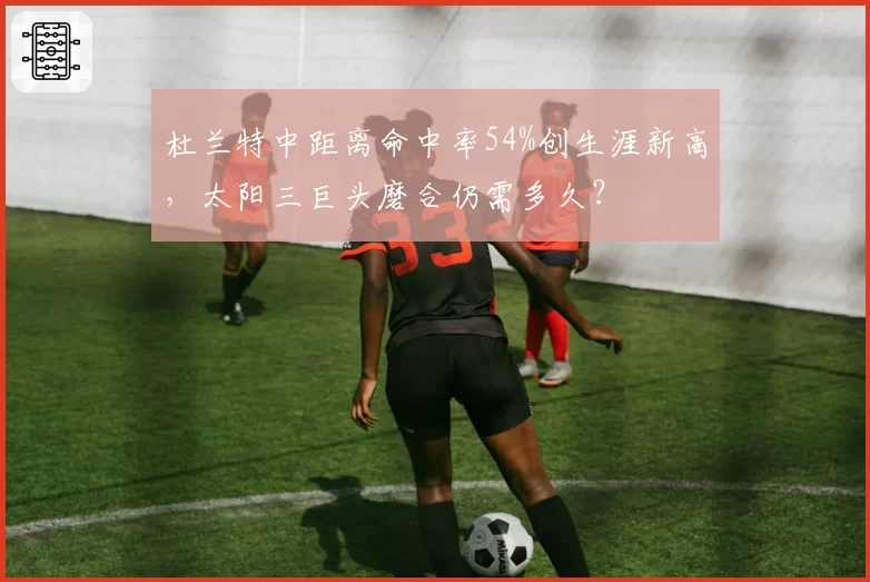 杜兰特中距离命中率54%创生涯新高，太阳三巨头磨合仍需多久？