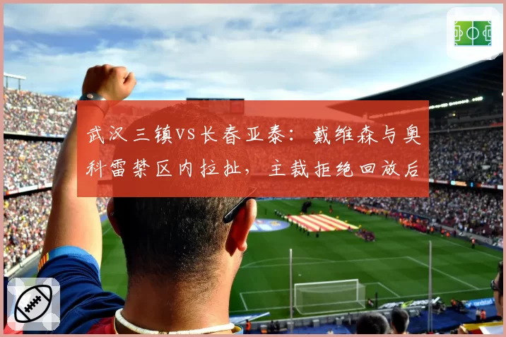 武汉三镇vs长春亚泰：戴维森与奥科雷禁区内拉扯，主裁拒绝回放后维持原判？