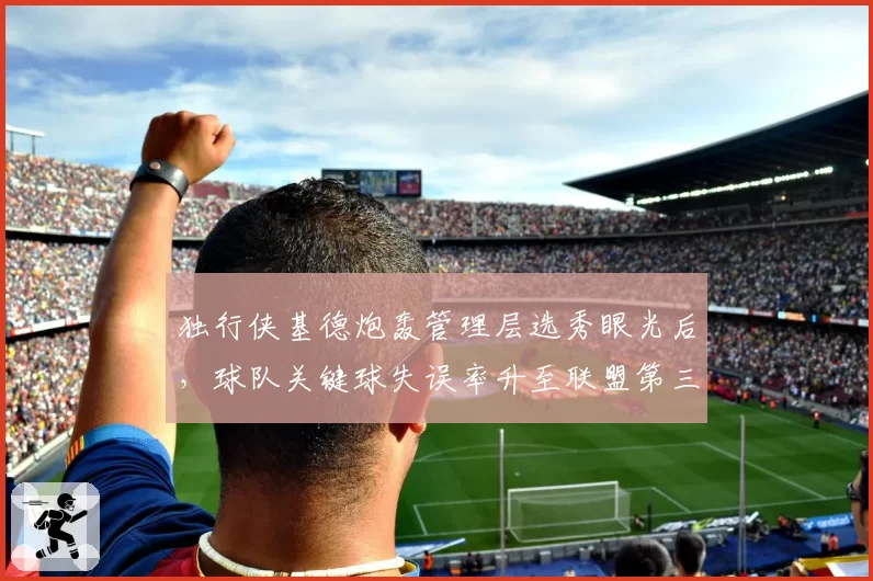 独行侠基德炮轰管理层选秀眼光后，球队关键球失误率升至联盟第三