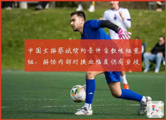中国女排蔡斌续约条件含教练组重组，排协内部对换血幅度仍有分歧
