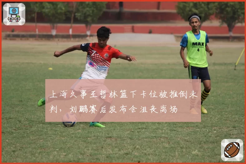 上海久事王哲林篮下卡位被推倒未判，刘鹏赛后发布会沮丧离场