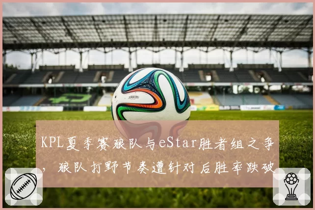 KPL夏季赛狼队与eStar胜者组之争，狼队打野节奏遭针对后胜率跌破60%