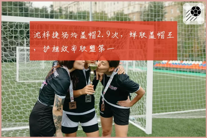 沈梓捷场均盖帽2.9次，蝉联盖帽王，护框效率联盟第一