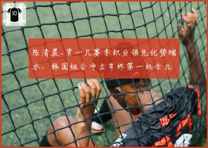 陈清晨_贾一凡赛季积分领先优势缩水，韩国组合冲击年终第一机会几何？