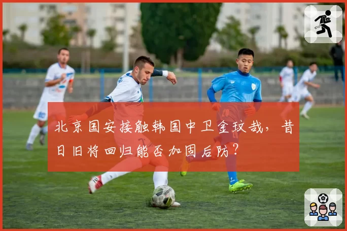 北京国安接触韩国中卫金玟哉，昔日旧将回归能否加固后防？