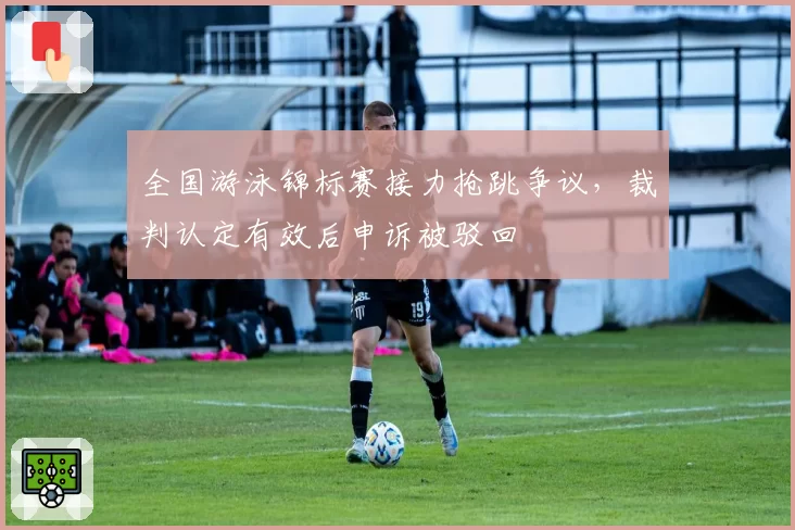 全国游泳锦标赛接力抢跳争议,裁判认定有效后申诉被驳回