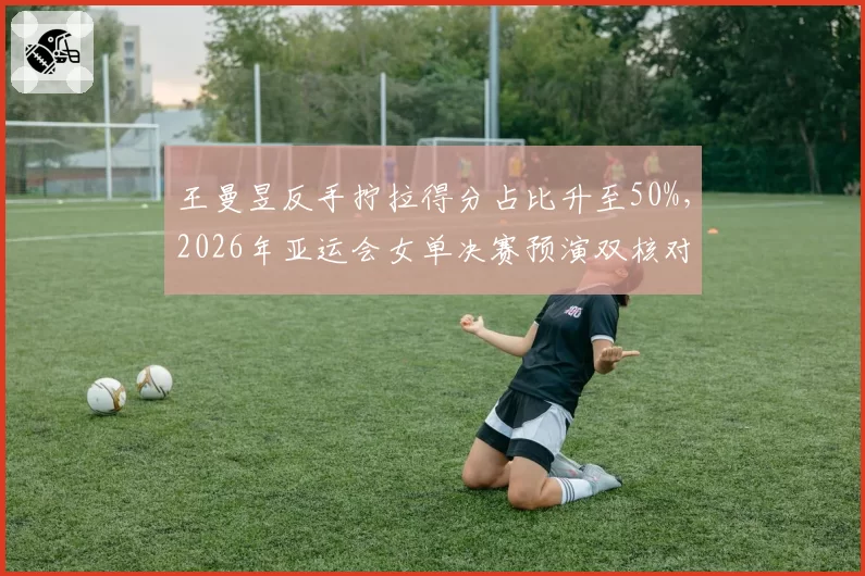 王曼昱反手拧拉得分占比升至50%，2026年亚运会女单决赛预演双核对决