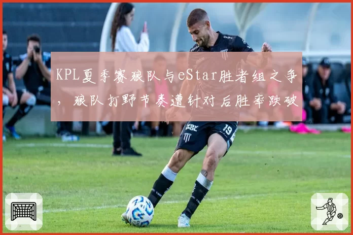 KPL夏季赛狼队与eStar胜者组之争,狼队打野节奏遭针对后胜率跌破60%