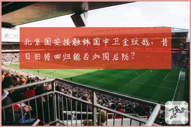 北京国安接触韩国中卫金玟哉，昔日旧将回归能否加固后防？
