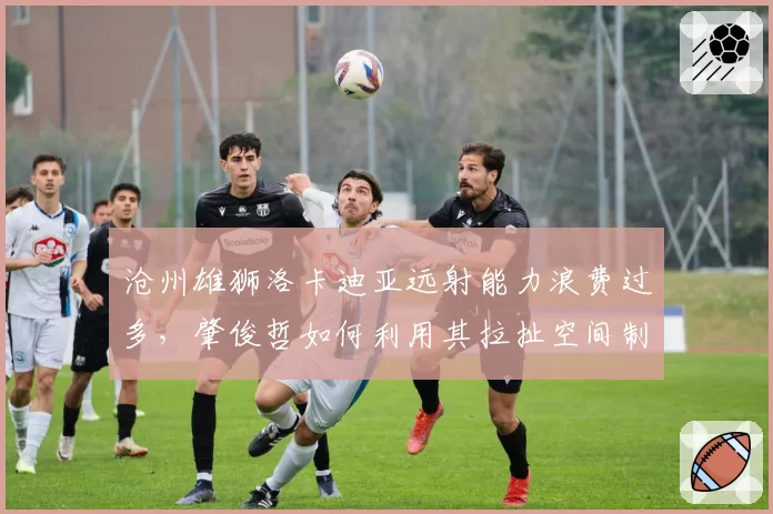 沧州雄狮洛卡迪亚远射能力浪费过多,肇俊哲如何利用其拉扯空间制造机会?