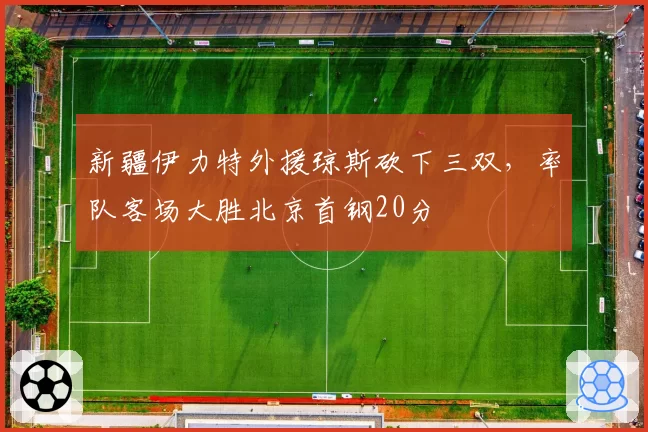 新疆伊力特外援琼斯砍下三双，率队客场大胜北京首钢20分