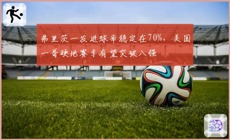 弗里茨一发进球率稳定在70%，美国一哥硬地赛季有望突破八强
