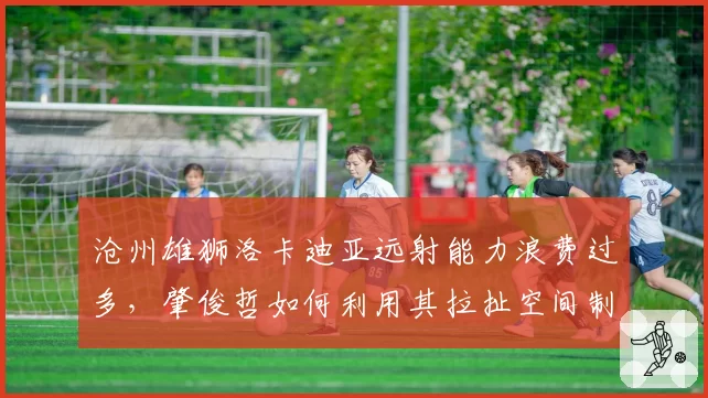 沧州雄狮洛卡迪亚远射能力浪费过多,肇俊哲如何利用其拉扯空间制造机会?