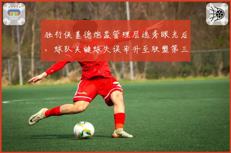 独行侠基德炮轰管理层选秀眼光后，球队关键球失误率升至联盟第三