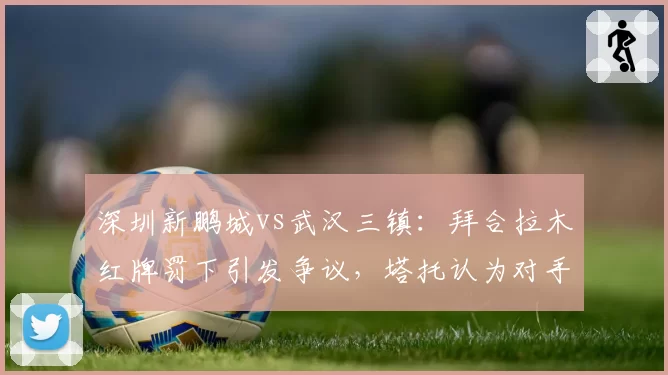 深圳新鹏城vs武汉三镇：拜合拉木红牌罚下引发争议，塔托认为对手假摔行为应被追责