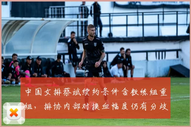 中国女排蔡斌续约条件含教练组重组，排协内部对换血幅度仍有分歧