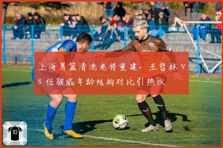 上海男篮清洗老将重建，王哲林 vs 任骏威年龄结构对比引热议
