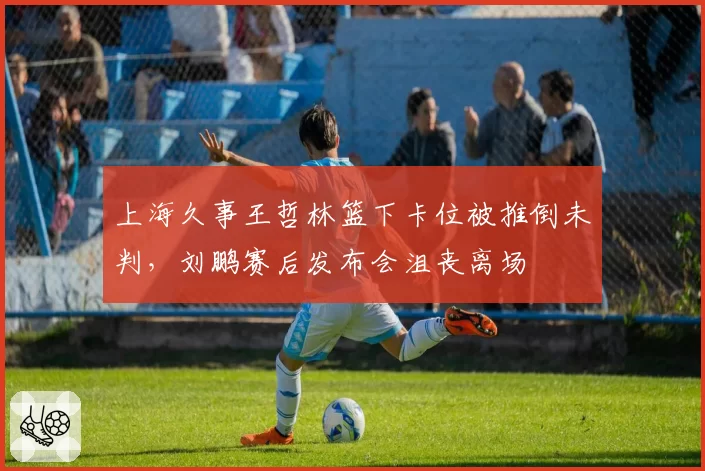 上海久事王哲林篮下卡位被推倒未判，刘鹏赛后发布会沮丧离场