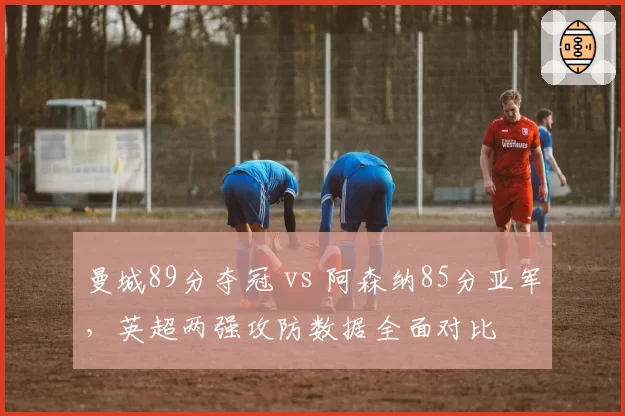 曼城89分夺冠 vs 阿森纳85分亚军，英超两强攻防数据全面对比