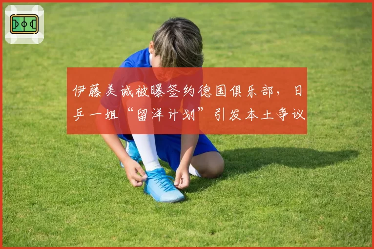 伊藤美诚被曝签约德国俱乐部，日乒一姐“留洋计划”引发本土争议
