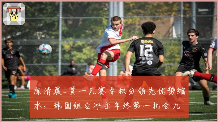 陈清晨_贾一凡赛季积分领先优势缩水，韩国组合冲击年终第一机会几何？