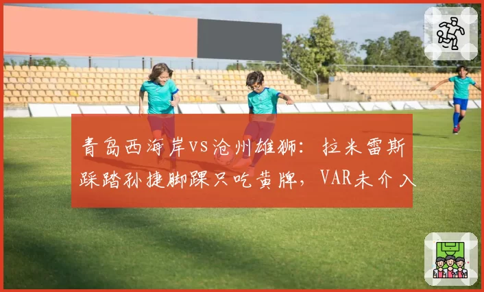 青岛西海岸vs沧州雄狮：拉米雷斯踩踏孙捷脚踝只吃黄牌，VAR未介入引发沧州全队抗议