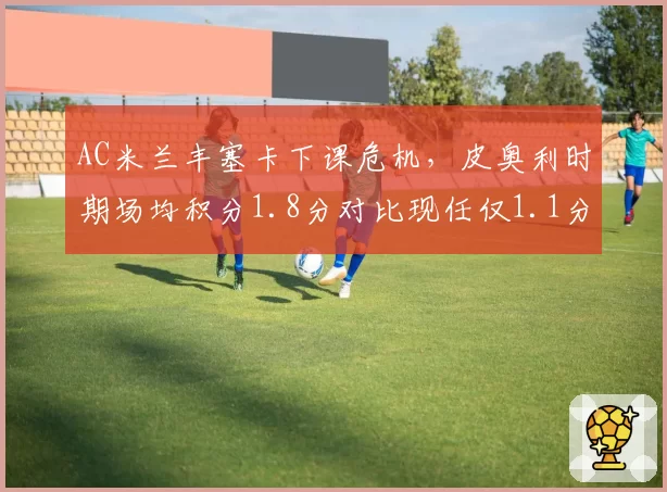 AC米兰丰塞卡下课危机，皮奥利时期场均积分1.8分对比现任仅1.1分