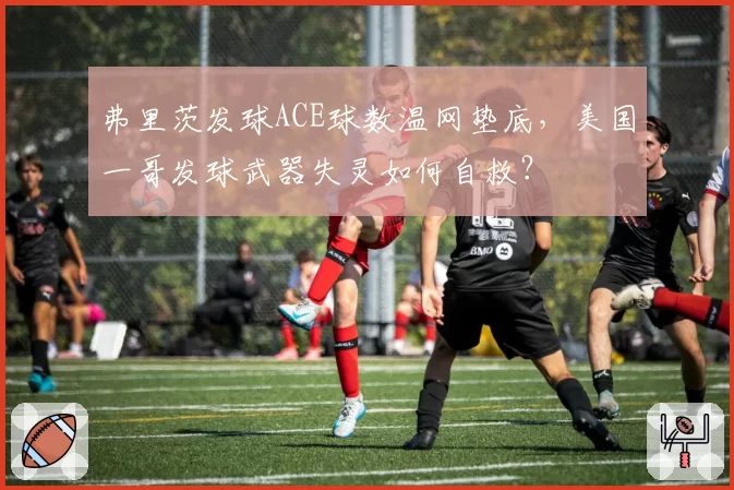 弗里茨发球ACE球数温网垫底，美国一哥发球武器失灵如何自救？