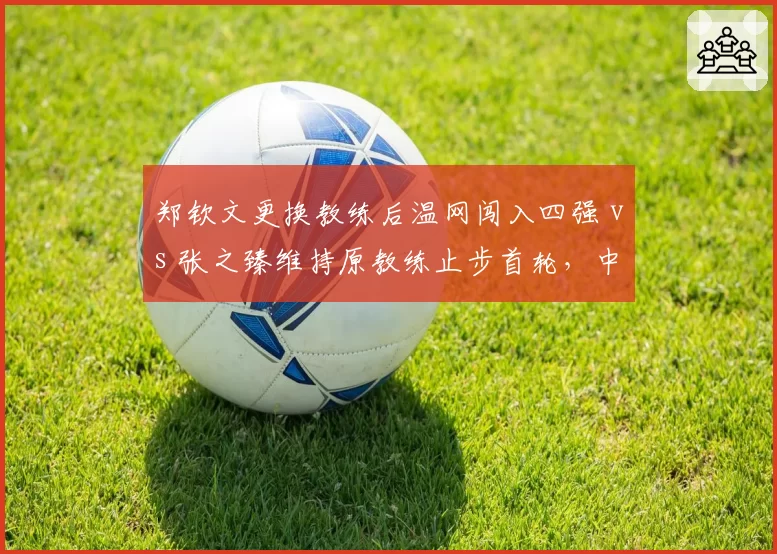 郑钦文更换教练后温网闯入四强 vs 张之臻维持原教练止步首轮,中国网球教练选择分化
