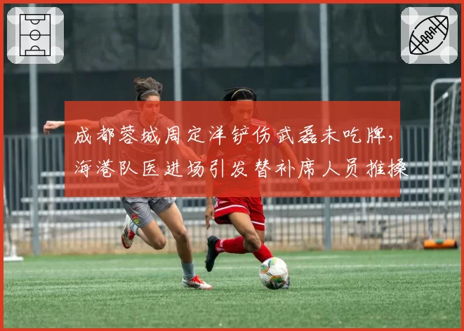 成都蓉城周定洋铲伤武磊未吃牌,海港队医进场引发替补席人员推搡