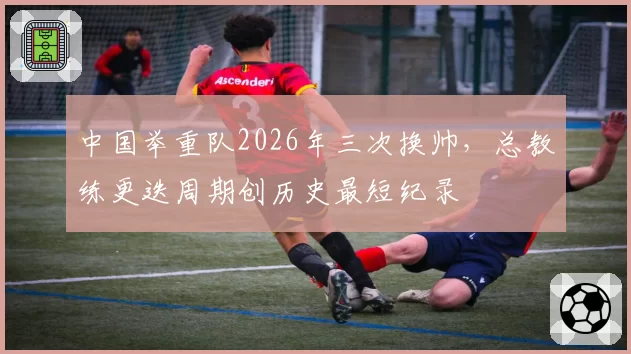 中国举重队2026年三次换帅，总教练更迭周期创历史最短纪录