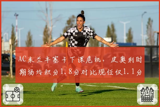 AC米兰丰塞卡下课危机，皮奥利时期场均积分1.8分对比现任仅1.1分
