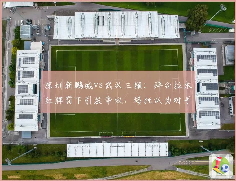 深圳新鹏城vs武汉三镇：拜合拉木红牌罚下引发争议，塔托认为对手假摔行为应被追责